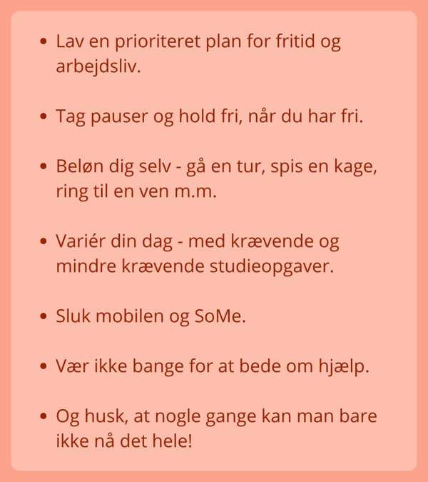 Lav en prioriteret plan for fritid og arbejdsliv.  Tag pauser og hold fri, når du har fri.  Beløn dig selv - gå en tur, spis en kage, ring til en ven m.m.  Variér din dag - med krævende og mindre krævende studieopgaver.  Sluk mobilen og SoMe.  Vær ikke bange for at bede om hjælp.  Og husk, at nogle gange kan man bare ikke nå det hele!